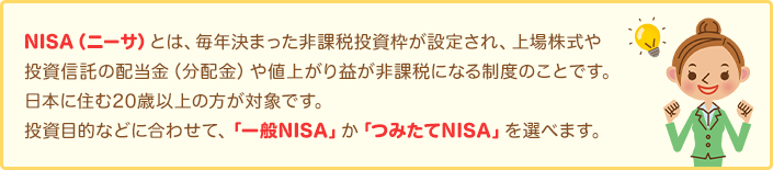 NISA（ニーサ）とは、毎年決まった非課税投資枠が設定され、上場株式や投資信託の配当金（分配金）や値上がり益が非課税になる制度のことです。日本に住む20歳以上の方が対象です。投資目的などに合わせて、「一般NISA」か「つみたてNISA」を選べます。