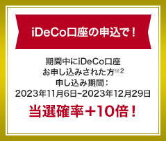 iDeCo口座の申込で！ 期間中にiDeCo口座お申し込みされた方 申し込み期間：2023年11月6日～2023年12月29日 当選確率+10倍！