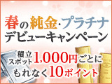 春の純金・プラチナ デビューキャンペーン、積立・スポット購入1,000円につき10ポイント貯まる！