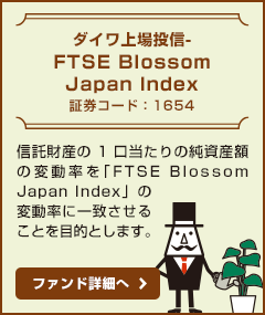 【ダイワ上場投信-FTSE Blossom Japan Index / 証券コード：1654】信託財産の1口当たりの純資産額の変動率を「FTSE Blossom Japan Index」の変動率に一致させることを目的とします。ファンド詳細へ